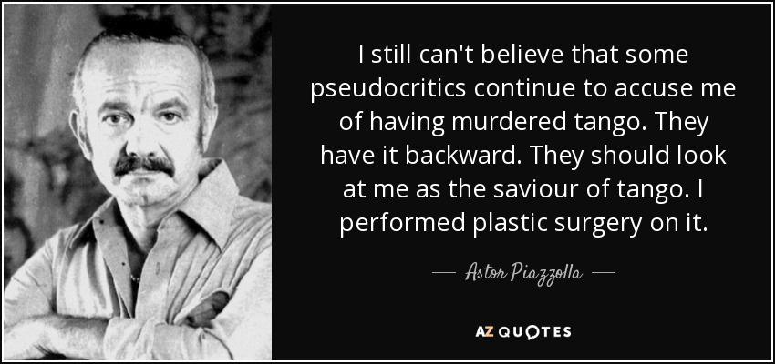 I still can't believe that some pseudocritics continue to accuse me of having murdered tango. They have it backward. They should look at me as the saviour of tango. I performed plastic surgery on it. - Astor Piazzolla
