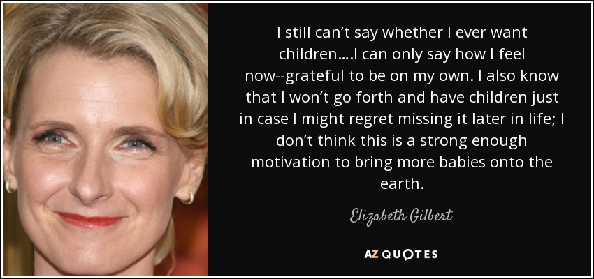 I still can’t say whether I ever want children….I can only say how I feel now--grateful to be on my own. I also know that I won’t go forth and have children just in case I might regret missing it later in life; I don’t think this is a strong enough motivation to bring more babies onto the earth. - Elizabeth Gilbert