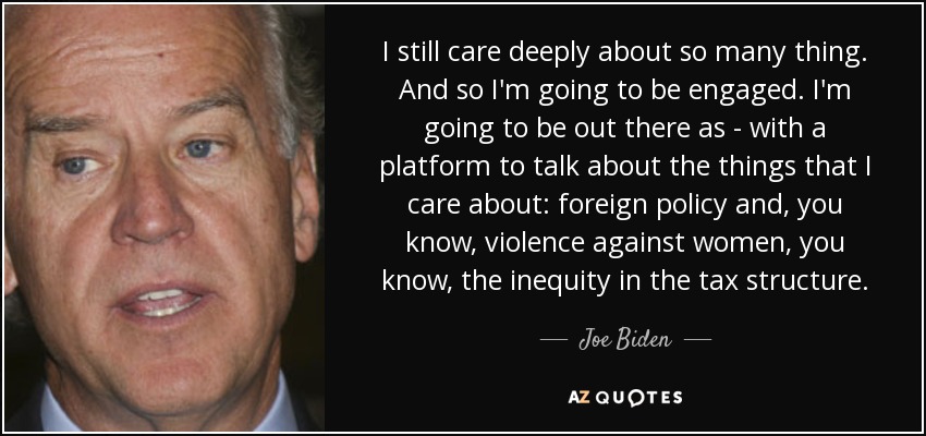 I still care deeply about so many thing. And so I'm going to be engaged. I'm going to be out there as - with a platform to talk about the things that I care about: foreign policy and, you know, violence against women, you know, the inequity in the tax structure. - Joe Biden