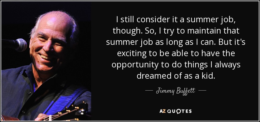 I still consider it a summer job, though. So, I try to maintain that summer job as long as I can. But it's exciting to be able to have the opportunity to do things I always dreamed of as a kid. - Jimmy Buffett