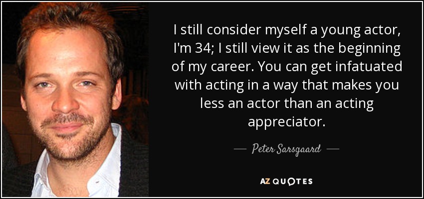 I still consider myself a young actor, I'm 34; I still view it as the beginning of my career. You can get infatuated with acting in a way that makes you less an actor than an acting appreciator. - Peter Sarsgaard