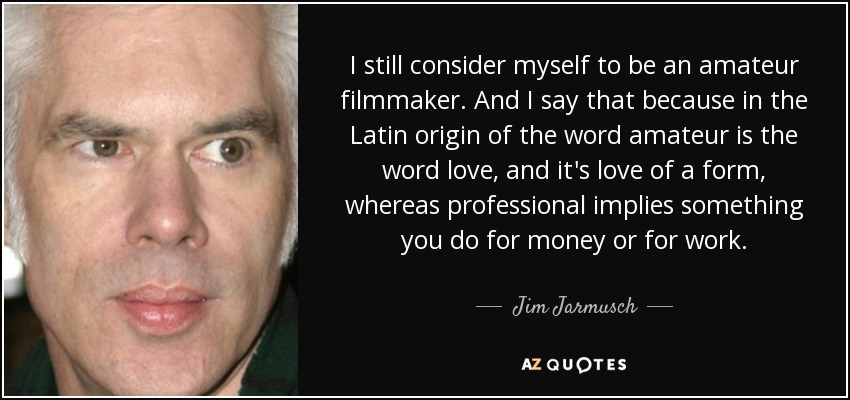 I still consider myself to be an amateur filmmaker. And I say that because in the Latin origin of the word amateur is the word love, and it's love of a form, whereas professional implies something you do for money or for work. - Jim Jarmusch