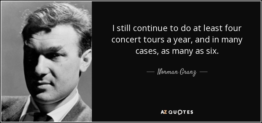 I still continue to do at least four concert tours a year, and in many cases, as many as six. - Norman Granz