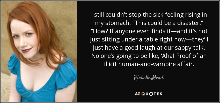 I still couldn’t stop the sick feeling rising in my stomach. “This could be a disaster.” “How? If anyone even finds it—and it’s not just sitting under a table right now—they’ll just have a good laugh at our sappy talk. No one’s going to be like, ‘Aha! Proof of an illicit human-and-vampire affair. - Richelle Mead