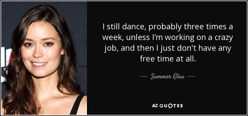 I still dance, probably three times a week, unless I'm working on a crazy job, and then I just don't have any free time at all. - Summer Glau