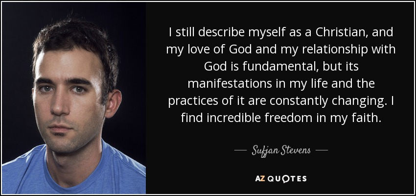 I still describe myself as a Christian, and my love of God and my relationship with God is fundamental, but its manifestations in my life and the practices of it are constantly changing. I find incredible freedom in my faith. - Sufjan Stevens