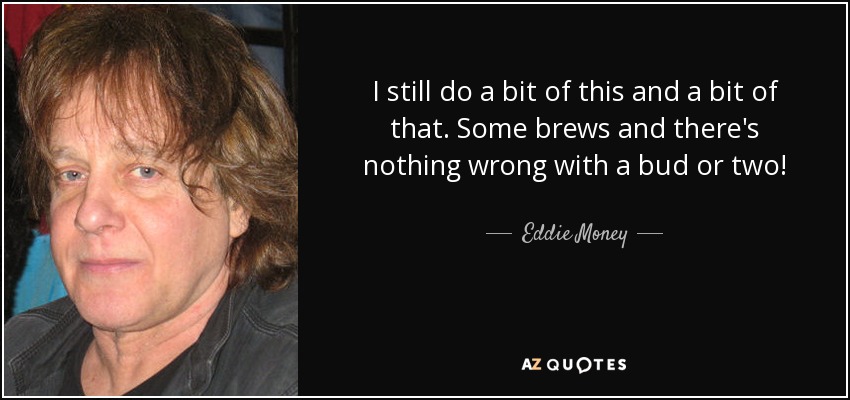 I still do a bit of this and a bit of that. Some brews and there's nothing wrong with a bud or two! - Eddie Money