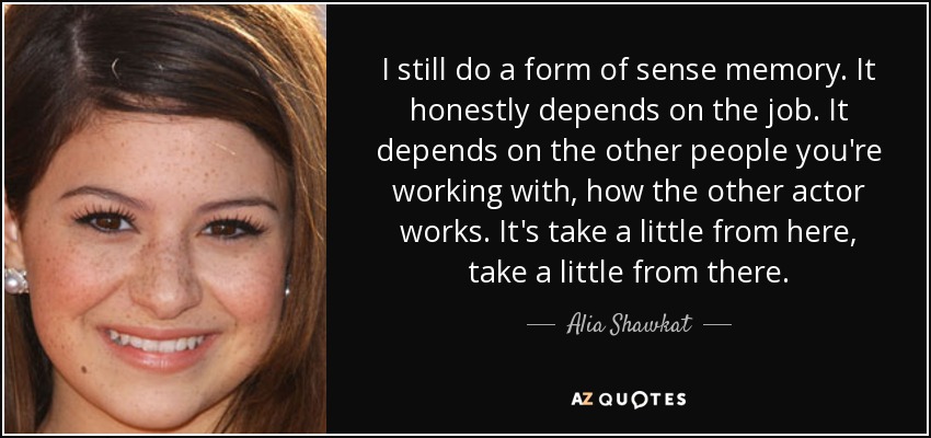 I still do a form of sense memory. It honestly depends on the job. It depends on the other people you're working with, how the other actor works. It's take a little from here, take a little from there. - Alia Shawkat