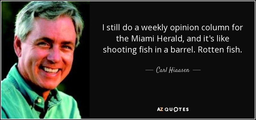 I still do a weekly opinion column for the Miami Herald, and it's like shooting fish in a barrel. Rotten fish. - Carl Hiaasen