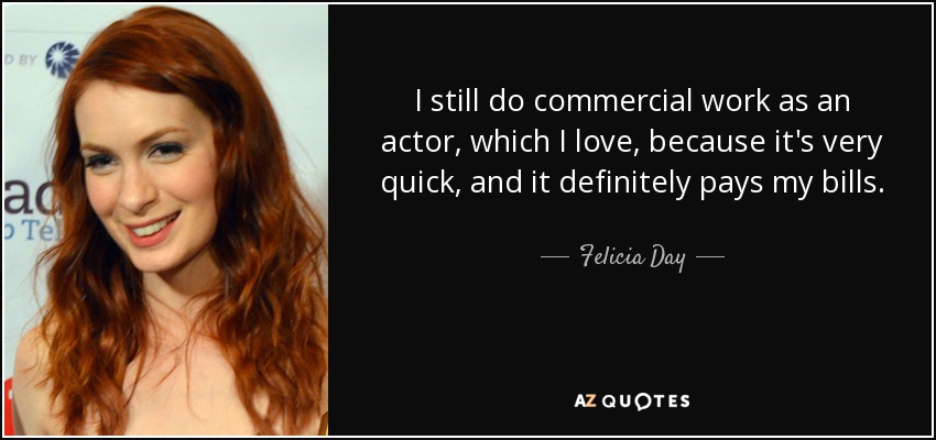 I still do commercial work as an actor, which I love, because it's very quick, and it definitely pays my bills. - Felicia Day