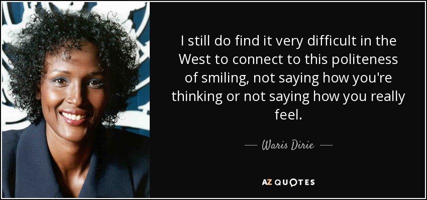 I still do find it very difficult in the West to connect to this politeness of smiling, not saying how you're thinking or not saying how you really feel. - Waris Dirie