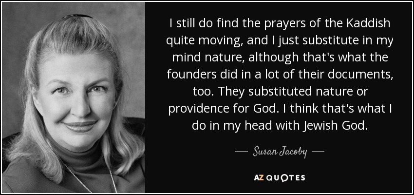 I still do find the prayers of the Kaddish quite moving, and I just substitute in my mind nature, although that's what the founders did in a lot of their documents, too. They substituted nature or providence for God. I think that's what I do in my head with Jewish God. - Susan Jacoby