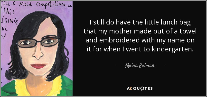 I still do have the little lunch bag that my mother made out of a towel and embroidered with my name on it for when I went to kindergarten. - Maira Kalman