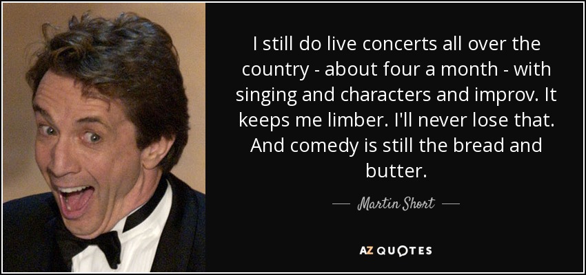 I still do live concerts all over the country - about four a month - with singing and characters and improv. It keeps me limber. I'll never lose that. And comedy is still the bread and butter. - Martin Short