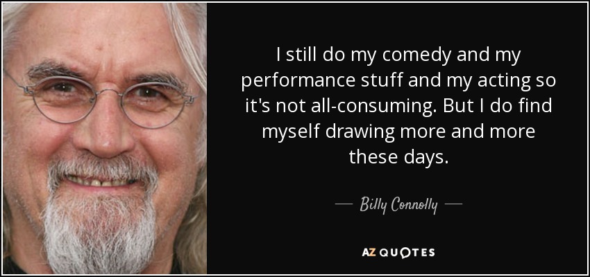 I still do my comedy and my performance stuff and my acting so it's not all-consuming. But I do find myself drawing more and more these days. - Billy Connolly