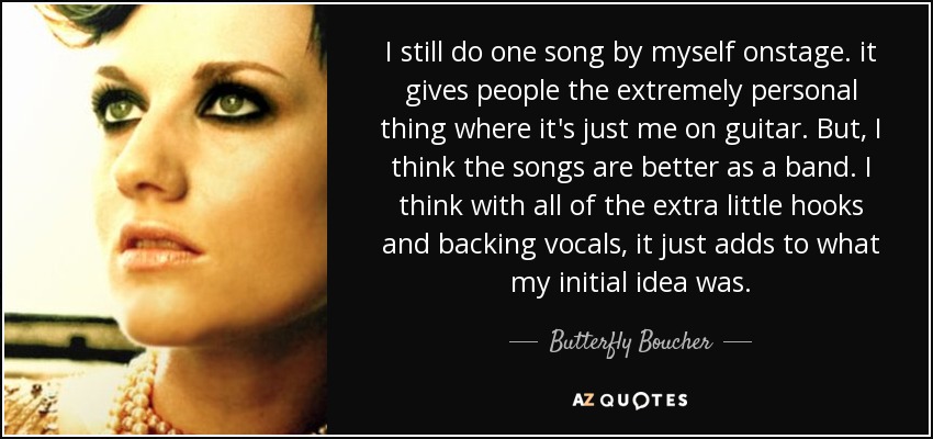 I still do one song by myself onstage. it gives people the extremely personal thing where it's just me on guitar. But, I think the songs are better as a band. I think with all of the extra little hooks and backing vocals, it just adds to what my initial idea was. - Butterfly Boucher