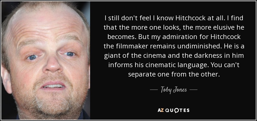 I still don't feel I know Hitchcock at all. I find that the more one looks, the more elusive he becomes. But my admiration for Hitchcock the filmmaker remains undiminished. He is a giant of the cinema and the darkness in him informs his cinematic language. You can't separate one from the other. - Toby Jones