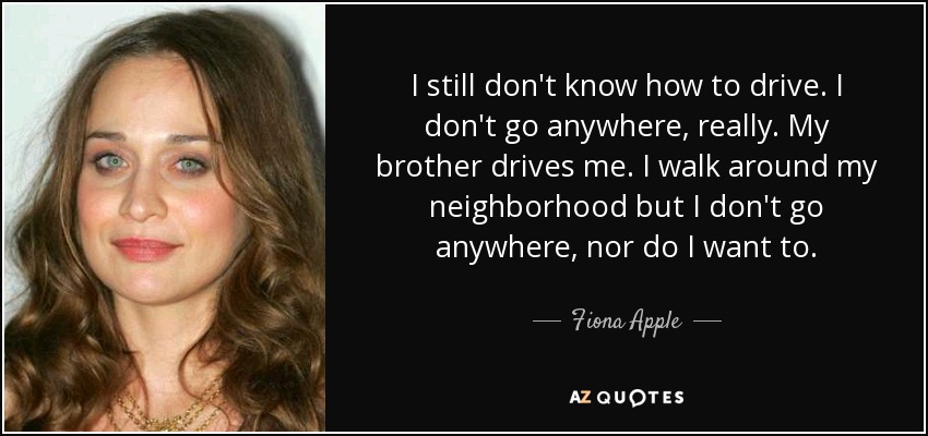 I still don't know how to drive. I don't go anywhere, really. My brother drives me. I walk around my neighborhood but I don't go anywhere, nor do I want to. - Fiona Apple