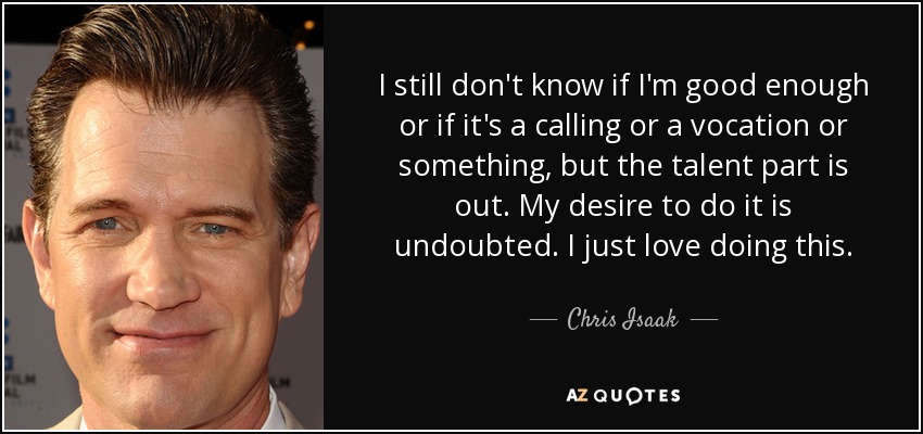 I still don't know if I'm good enough or if it's a calling or a vocation or something, but the talent part is out. My desire to do it is undoubted. I just love doing this. - Chris Isaak
