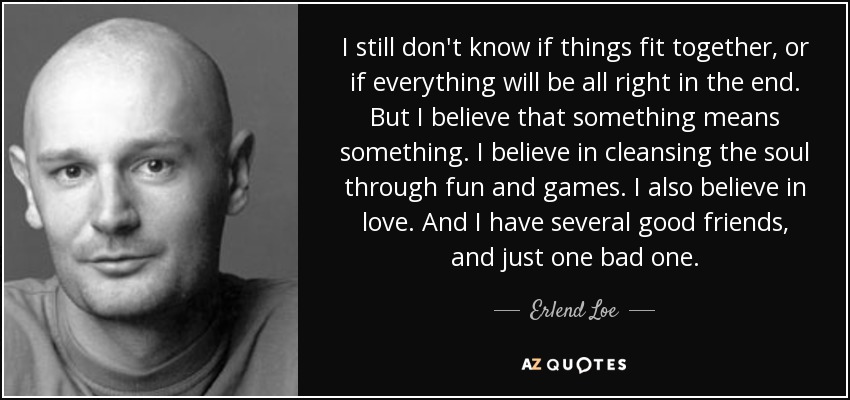 I still don't know if things fit together, or if everything will be all right in the end. But I believe that something means something. I believe in cleansing the soul through fun and games. I also believe in love. And I have several good friends, and just one bad one. - Erlend Loe