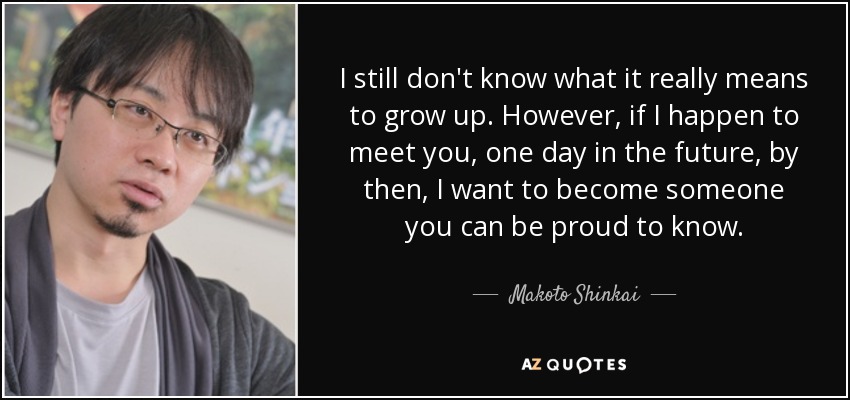 I still don't know what it really means to grow up. However, if I happen to meet you, one day in the future, by then, I want to become someone you can be proud to know. - Makoto Shinkai