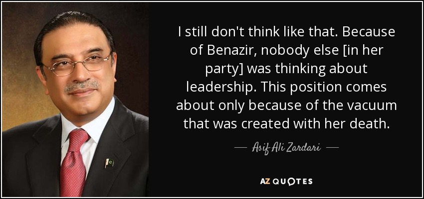 I still don't think like that. Because of Benazir, nobody else [in her party] was thinking about leadership. This position comes about only because of the vacuum that was created with her death. - Asif Ali Zardari