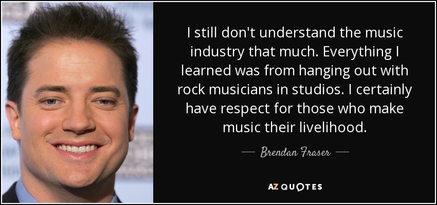 I still don't understand the music industry that much. Everything I learned was from hanging out with rock musicians in studios. I certainly have respect for those who make music their livelihood. - Brendan Fraser