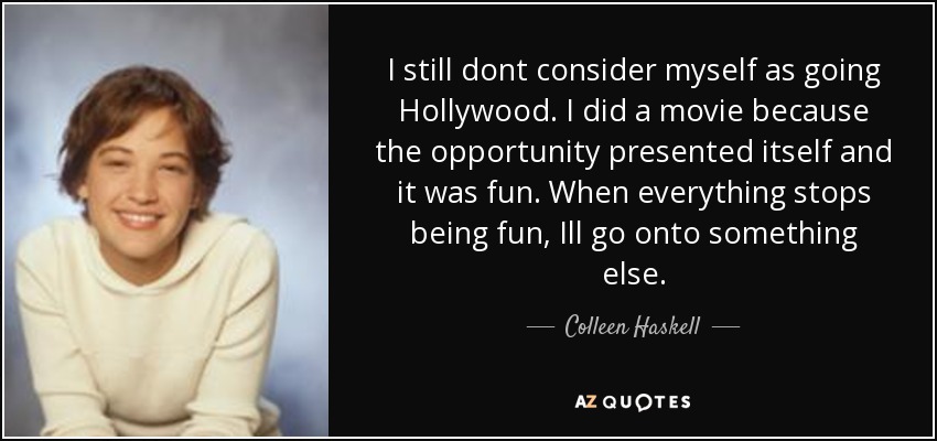 I still dont consider myself as going Hollywood. I did a movie because the opportunity presented itself and it was fun. When everything stops being fun, Ill go onto something else. - Colleen Haskell