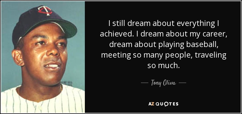 I still dream about everything I achieved. I dream about my career, dream about playing baseball, meeting so many people, traveling so much. - Tony Oliva
