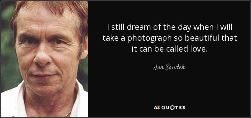 I still dream of the day when I will take a photograph so beautiful that it can be called love. - Jan Saudek