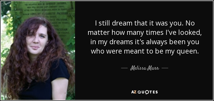 I still dream that it was you. No matter how many times I've looked, in my dreams it's always been you who were meant to be my queen. - Melissa Marr