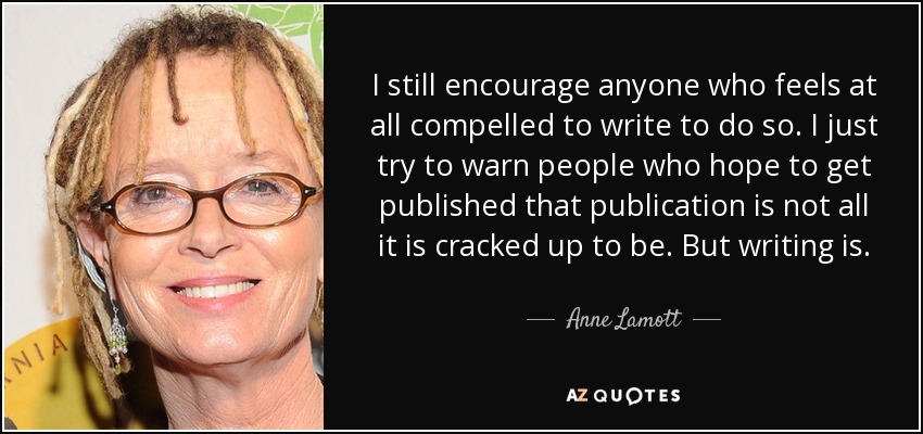 I still encourage anyone who feels at all compelled to write to do so. I just try to warn people who hope to get published that publication is not all it is cracked up to be. But writing is. - Anne Lamott