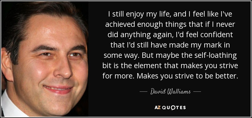 I still enjoy my life, and I feel like I've achieved enough things that if I never did anything again, I'd feel confident that I'd still have made my mark in some way. But maybe the self-loathing bit is the element that makes you strive for more. Makes you strive to be better. - David Walliams