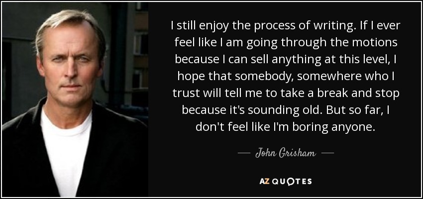 I still enjoy the process of writing. If I ever feel like I am going through the motions because I can sell anything at this level, I hope that somebody, somewhere who I trust will tell me to take a break and stop because it's sounding old. But so far, I don't feel like I'm boring anyone. - John Grisham