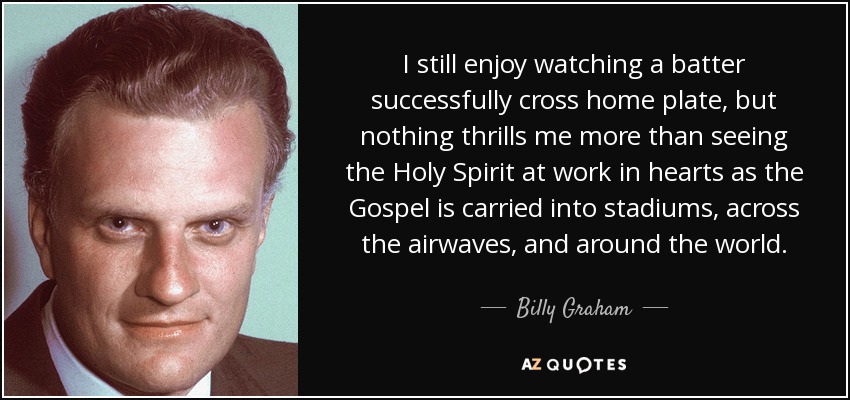 I still enjoy watching a batter successfully cross home plate, but nothing thrills me more than seeing the Holy Spirit at work in hearts as the Gospel is carried into stadiums, across the airwaves, and around the world. - Billy Graham