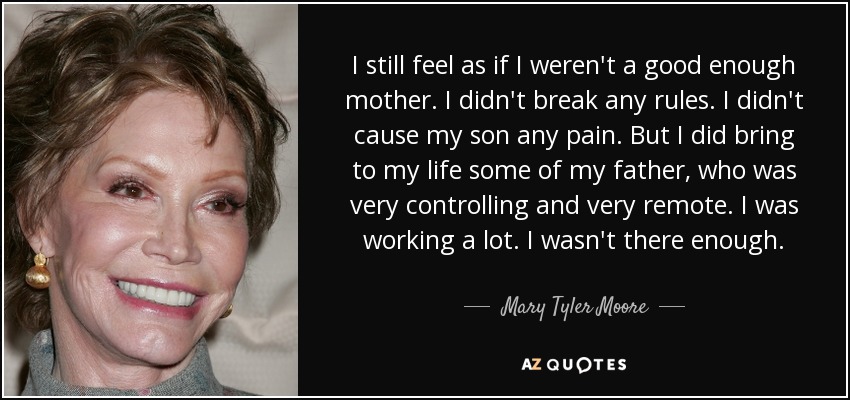 I still feel as if I weren't a good enough mother. I didn't break any rules. I didn't cause my son any pain. But I did bring to my life some of my father, who was very controlling and very remote. I was working a lot. I wasn't there enough. - Mary Tyler Moore