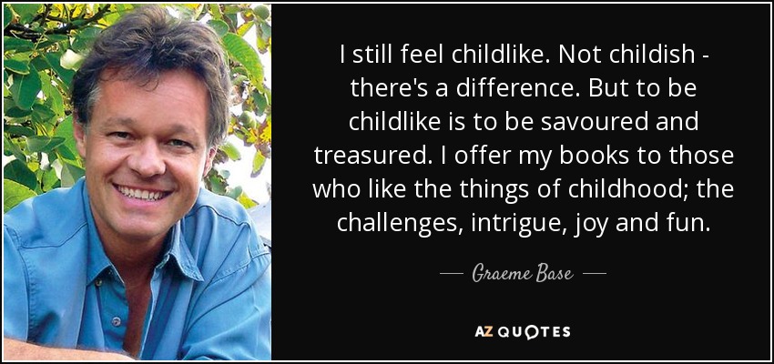 I still feel childlike. Not childish - there's a difference. But to be childlike is to be savoured and treasured. I offer my books to those who like the things of childhood; the challenges, intrigue, joy and fun. - Graeme Base