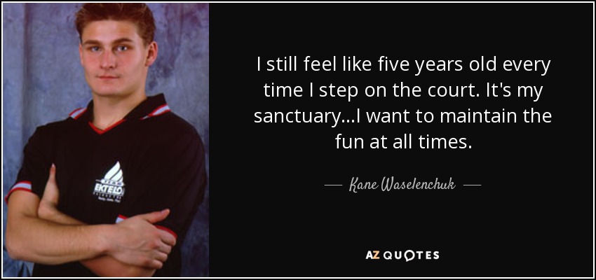I still feel like five years old every time I step on the court. It's my sanctuary...I want to maintain the fun at all times. - Kane Waselenchuk