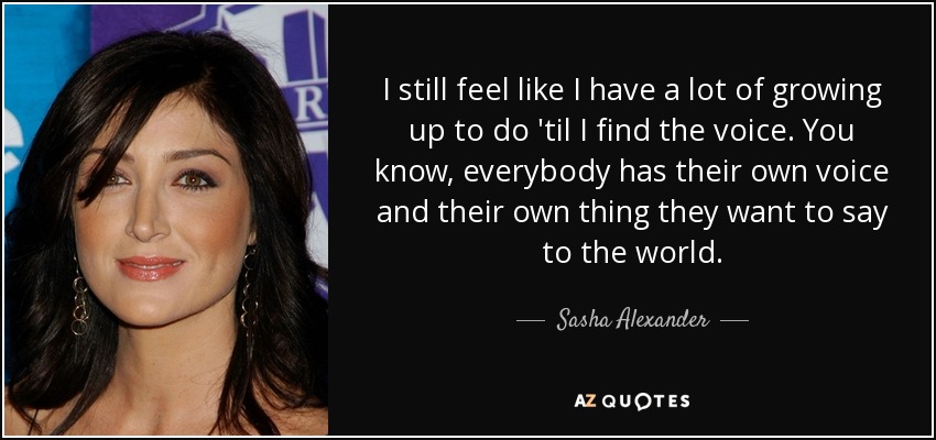 I still feel like I have a lot of growing up to do 'til I find the voice. You know, everybody has their own voice and their own thing they want to say to the world. - Sasha Alexander