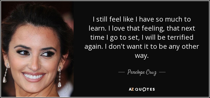 I still feel like I have so much to learn. I love that feeling, that next time I go to set, I will be terrified again. I don't want it to be any other way. - Penelope Cruz