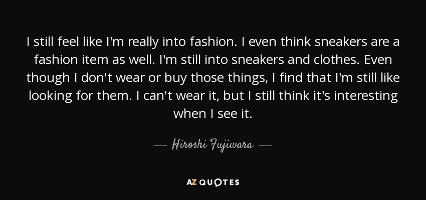 I still feel like I'm really into fashion. I even think sneakers are a fashion item as well. I'm still into sneakers and clothes. Even though I don't wear or buy those things, I find that I'm still like looking for them. I can't wear it, but I still think it's interesting when I see it. - Hiroshi Fujiwara