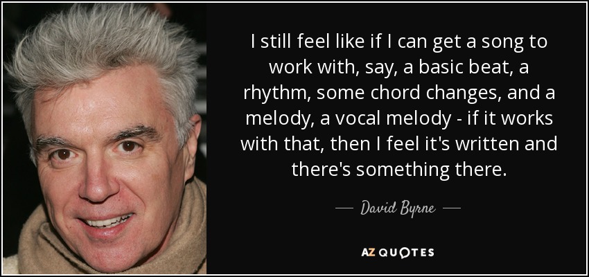 I still feel like if I can get a song to work with, say, a basic beat, a rhythm, some chord changes, and a melody, a vocal melody - if it works with that, then I feel it's written and there's something there. - David Byrne