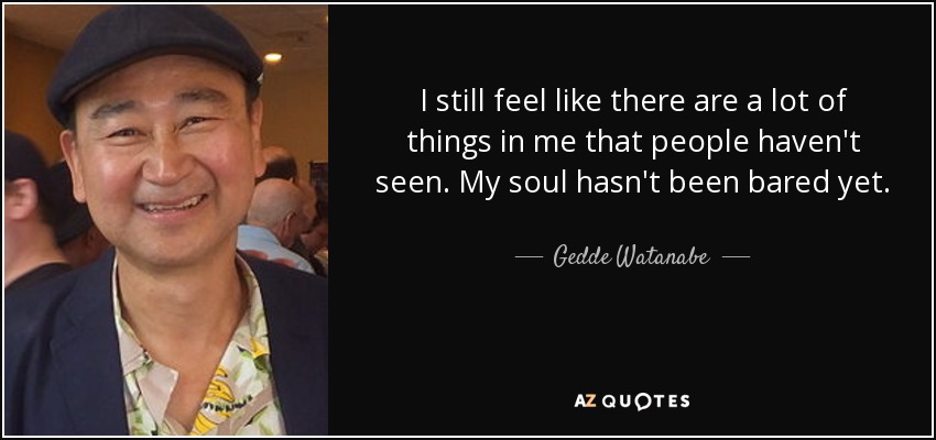 I still feel like there are a lot of things in me that people haven't seen. My soul hasn't been bared yet. - Gedde Watanabe