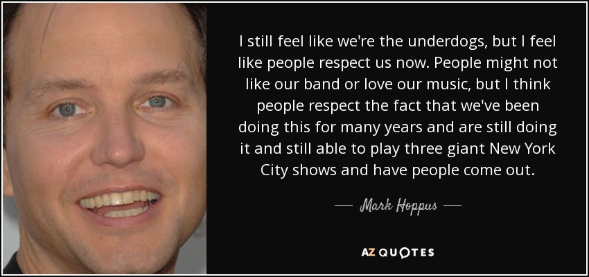 I still feel like we're the underdogs, but I feel like people respect us now. People might not like our band or love our music, but I think people respect the fact that we've been doing this for many years and are still doing it and still able to play three giant New York City shows and have people come out. - Mark Hoppus
