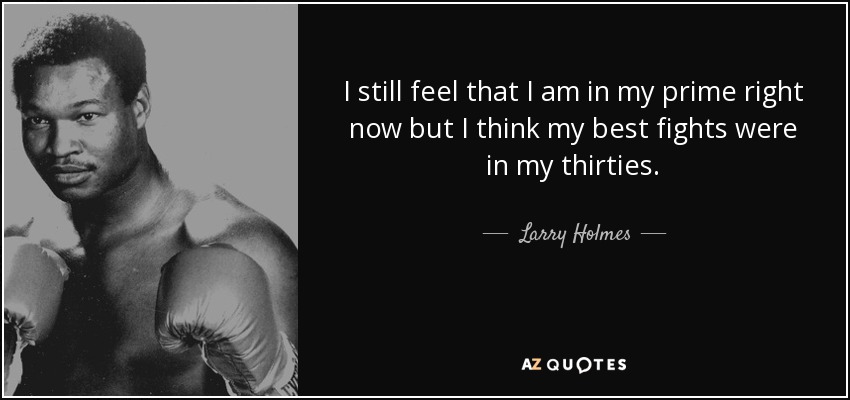 I still feel that I am in my prime right now but I think my best fights were in my thirties. - Larry Holmes
