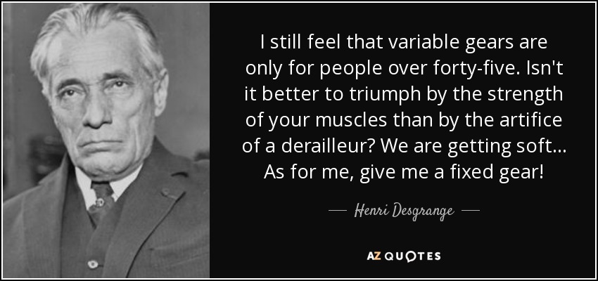 I still feel that variable gears are only for people over forty-five. Isn't it better to triumph by the strength of your muscles than by the artifice of a derailleur? We are getting soft... As for me, give me a fixed gear! - Henri Desgrange