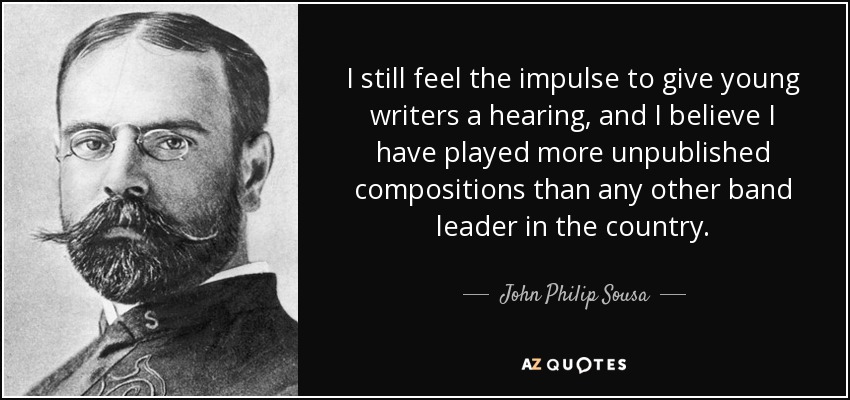 I still feel the impulse to give young writers a hearing, and I believe I have played more unpublished compositions than any other band leader in the country. - John Philip Sousa