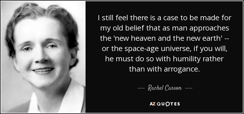 I still feel there is a case to be made for my old belief that as man approaches the 'new heaven and the new earth' -- or the space-age universe, if you will, he must do so with humility rather than with arrogance. - Rachel Carson