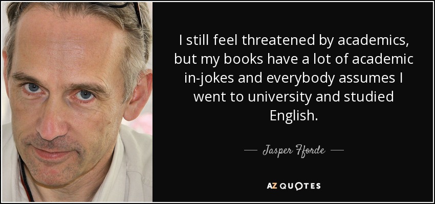 I still feel threatened by academics, but my books have a lot of academic in-jokes and everybody assumes I went to university and studied English. - Jasper Fforde