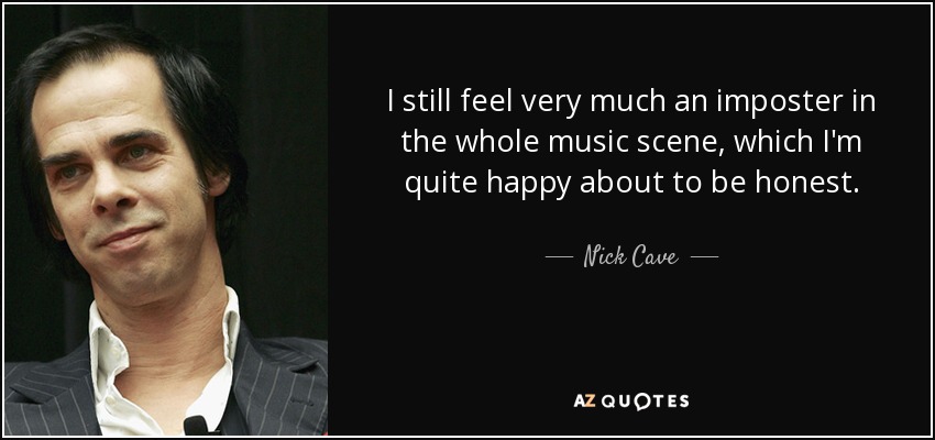 I still feel very much an imposter in the whole music scene, which I'm quite happy about to be honest. - Nick Cave